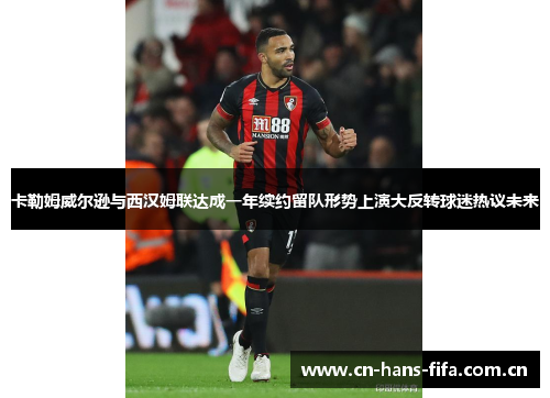 卡勒姆威尔逊与西汉姆联达成一年续约留队形势上演大反转球迷热议未来